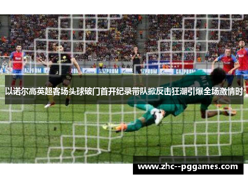 以诺尔高英超客场头球破门首开纪录带队掀反击狂潮引爆全场激情时 以诺尔高英超客场头球破门首开纪录带队掀反击狂潮引爆全场激情时