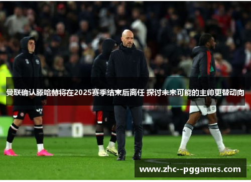 曼联确认滕哈赫将在2025赛季结束后离任 探讨未来可能的主帅更替动向