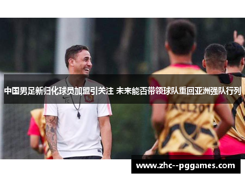 中国男足新归化球员加盟引关注 未来能否带领球队重回亚洲强队行列