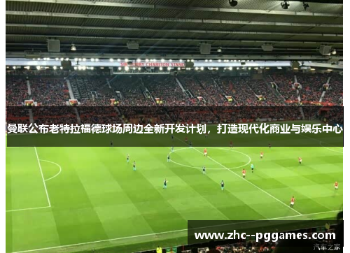 曼联公布老特拉福德球场周边全新开发计划，打造现代化商业与娱乐中心